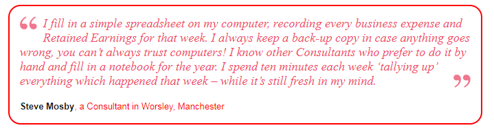 I fill in a simple spreadsheet on my computer, recording every business expense and Retained Earnings for that week. I always keep a back-up copy in case anything goes wrong, you can